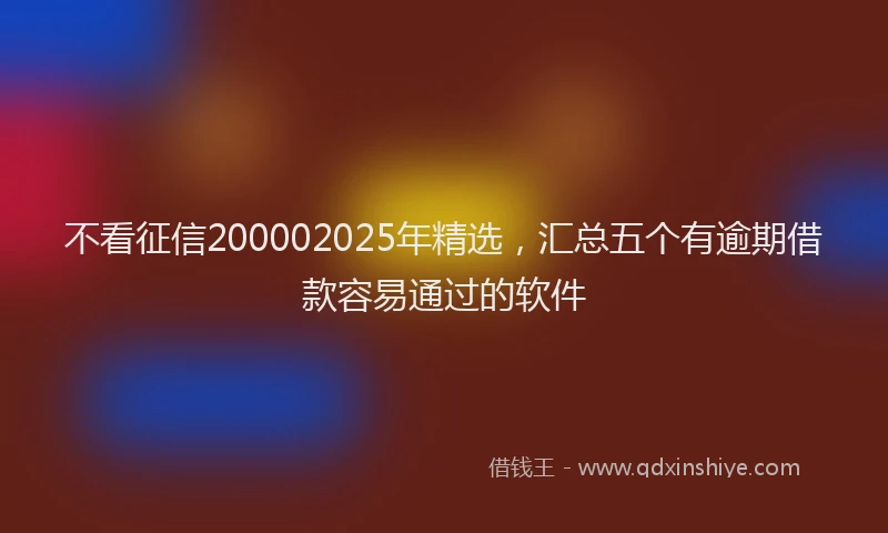 不看征信200002025年精选，汇总五个有逾期借款容易通过的软件