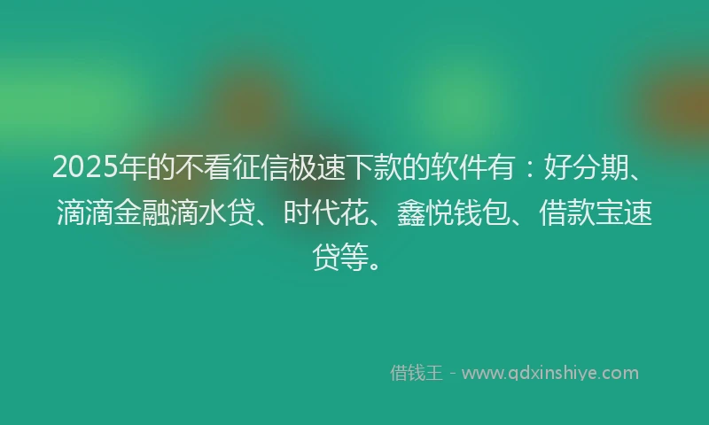 2025年的不看征信极速下款的软件有：好分期、滴滴金融滴水贷、时代花、鑫悦钱包、借款宝速贷等。