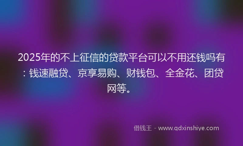 2025年的不上征信的贷款平台可以不用还钱吗有：钱速融贷、京享易购、财钱包、全金花、团贷网等。