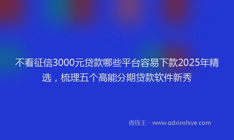 不看征信3000元贷款哪些平台容易下款2025年精选，梳理五个高能分期贷款软件新秀