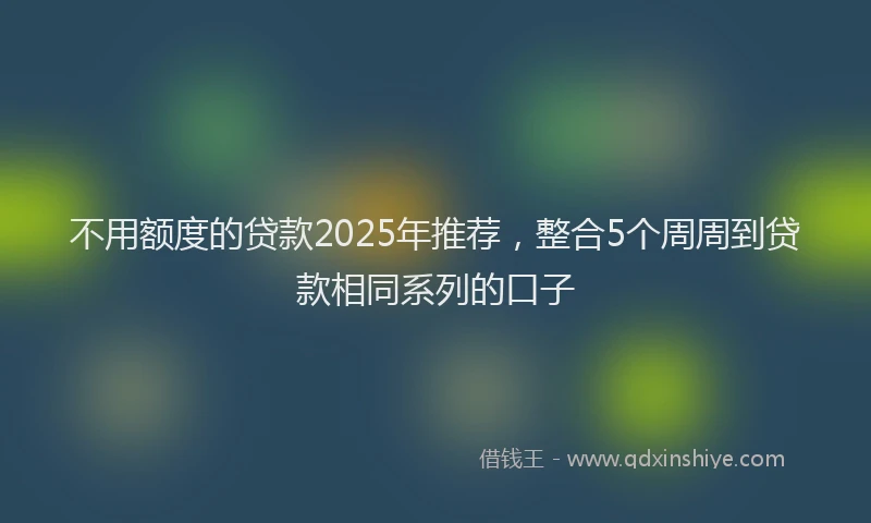 不用额度的贷款2025年推荐，整合5个周周到贷款相同系列的口子