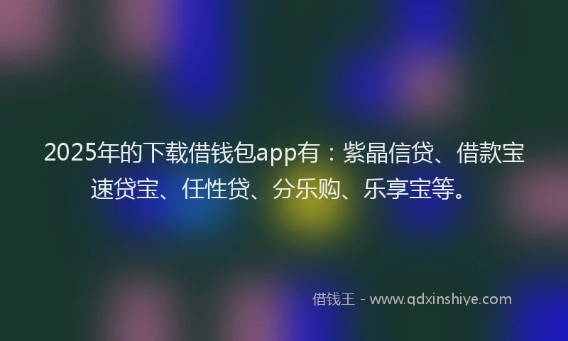 2025年的下载借钱包app有:紫晶信贷、借款宝速贷宝、任性贷、分乐购、乐享宝等。
