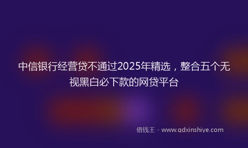 中信银行经营贷不通过2025年精选,整合五个无视黑白必下款的网贷平台