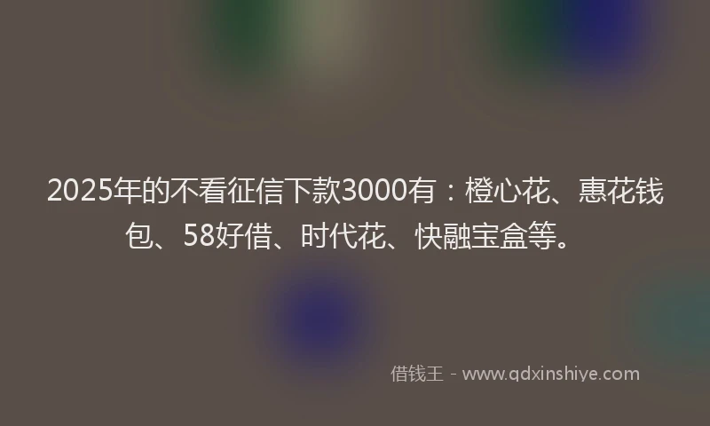 2025年的不看征信下款3000有：橙心花、惠花钱包、58好借、时代花、快融宝盒等。