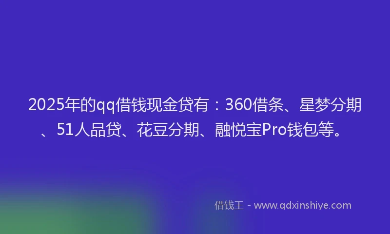 2025年的qq借钱现金贷有：360借条、星梦分期、51人品贷、花豆分期、融悦宝Pro钱包等。