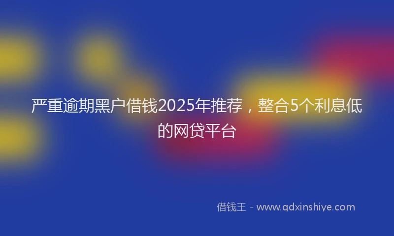严重逾期黑户借钱2025年推荐，整合5个利息低的网贷平台