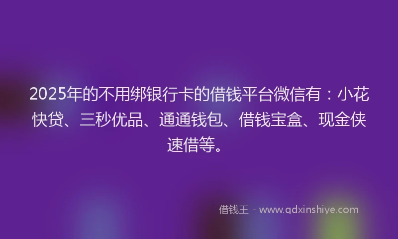 2025年的不用绑银行卡的借钱平台微信有：小花快贷、三秒优品、通通钱包、借钱宝盒、现金侠速借等。