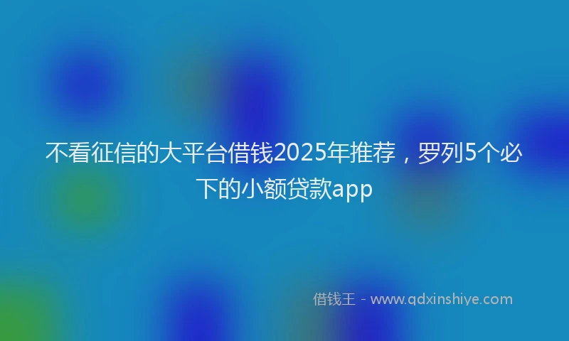 不看征信的大平台借钱2025年推荐，罗列5个必下的小额贷款app