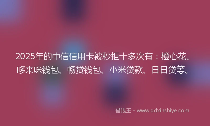 2025年的中信信用卡被秒拒十多次有：橙心花、哆来咪钱包、畅贷钱包、小米贷款、日日贷等。