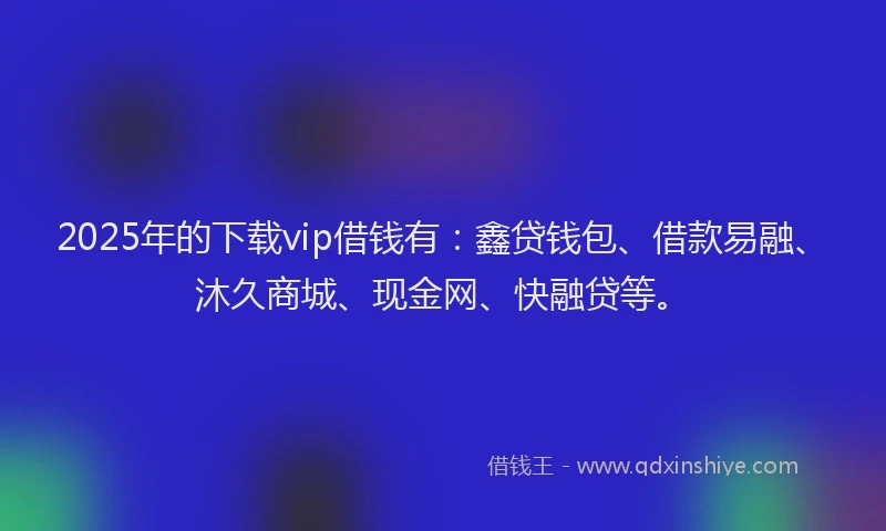 2025年的下载vip借钱有：鑫贷钱包、借款易融、沐久商城、现金网、快融贷等。