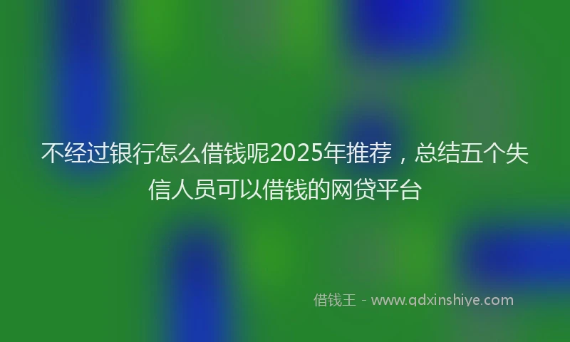不经过银行怎么借钱呢2025年推荐,总结五个失信人员可以借钱的网贷平台