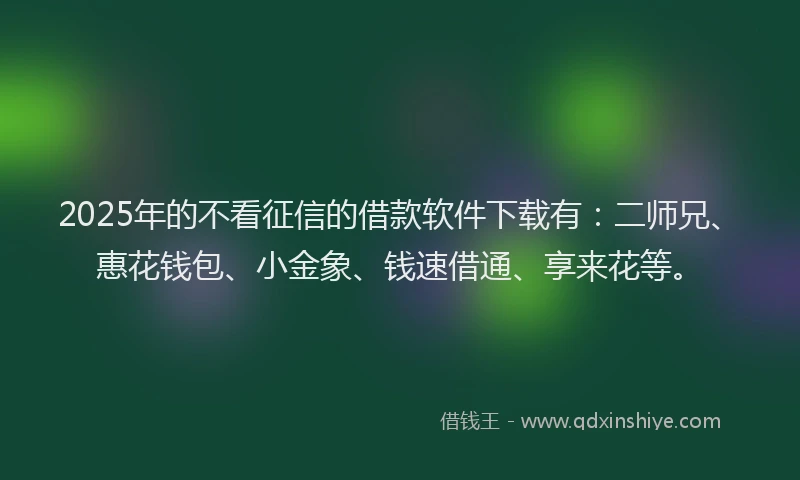 2025年的不看征信的借款软件下载有：二师兄、惠花钱包、小金象、钱速借通、享来花等。