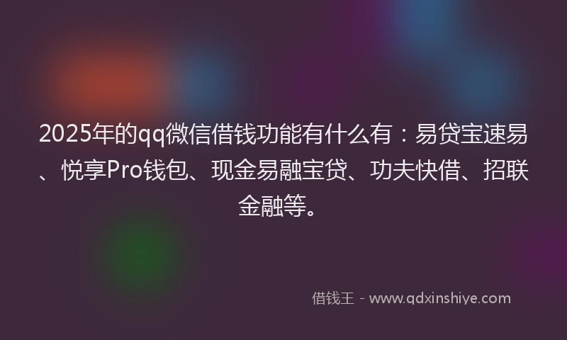 2025年的qq微信借钱功能有什么有：易贷宝速易、悦享Pro钱包、现金易融宝贷、功夫快借、招联金融等。