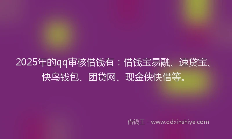 2025年的qq审核借钱有：借钱宝易融、速贷宝、快鸟钱包、团贷网、现金侠快借等。