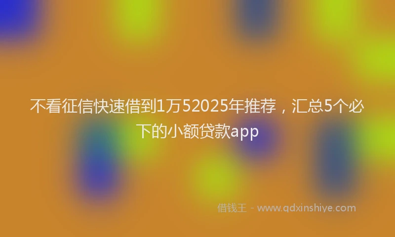 不看征信快速借到1万52025年推荐，汇总5个必下的小额贷款app
