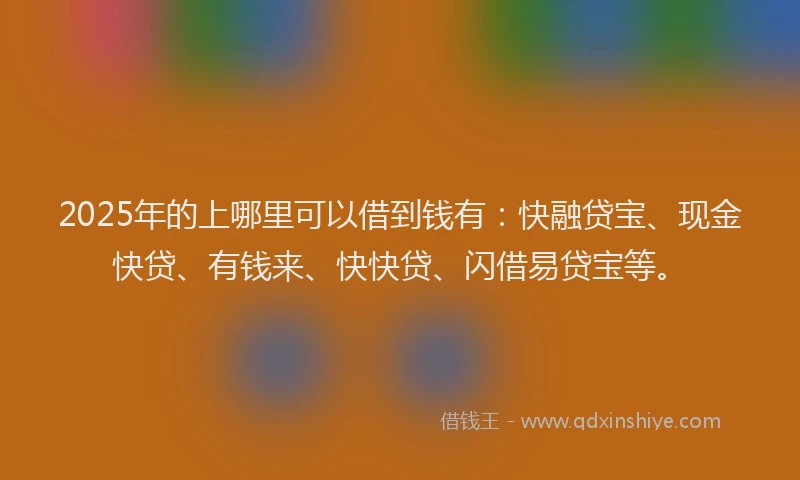 2025年的上哪里可以借到钱有：快融贷宝、现金快贷、有钱来、快快贷、闪借易贷宝等。