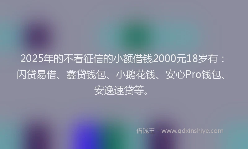 2025年的不看征信的小额借钱2000元18岁有：闪贷易借、鑫贷钱包、小鹅花钱、安心Pro钱包、安逸速贷等。
