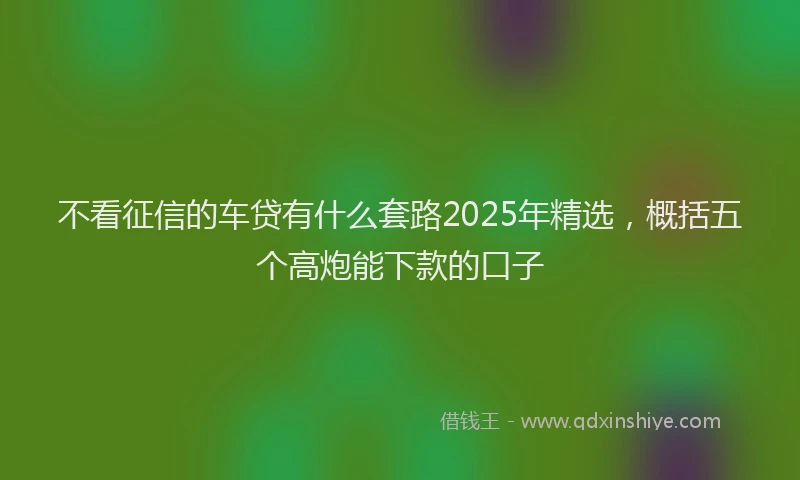 不看征信的车贷有什么套路2025年精选,概括五个高炮能下款的口子