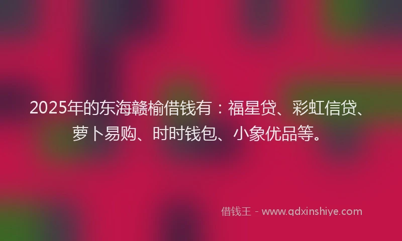 2025年的东海赣榆借钱有：福星贷、彩虹信贷、萝卜易购、时时钱包、小象优品等。