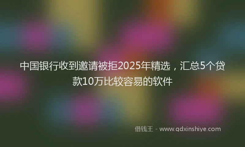中国银行收到邀请被拒2025年精选，汇总5个贷款10万比较容易的软件