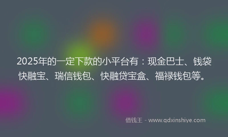 2025年的一定下款的小平台有：现金巴士、钱袋快融宝、瑞信钱包、快融贷宝盒、福禄钱包等。