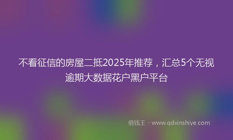 不看征信的房屋二抵2025年推荐，汇总5个无视逾期大数据花户黑户平台