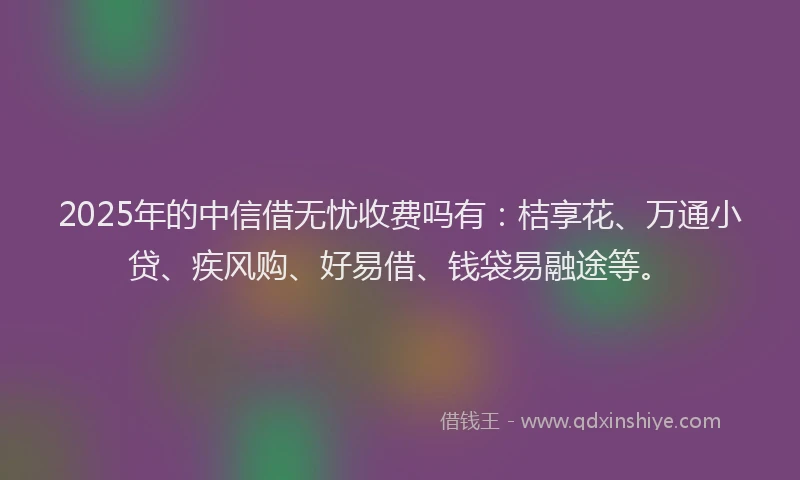2025年的中信借无忧收费吗有：桔享花、万通小贷、疾风购、好易借、钱袋易融途等。