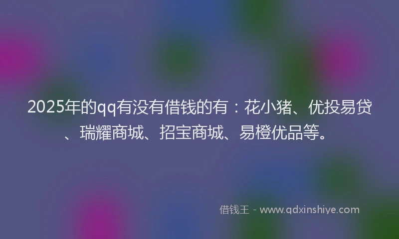 2025年的qq有没有借钱的有：花小猪、优投易贷、瑞耀商城、招宝商城、易橙优品等。