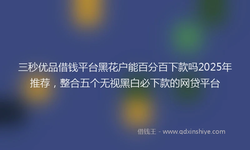 三秒优品借钱平台黑花户能百分百下款吗2025年推荐，整合五个无视黑白必下款的网贷平台
