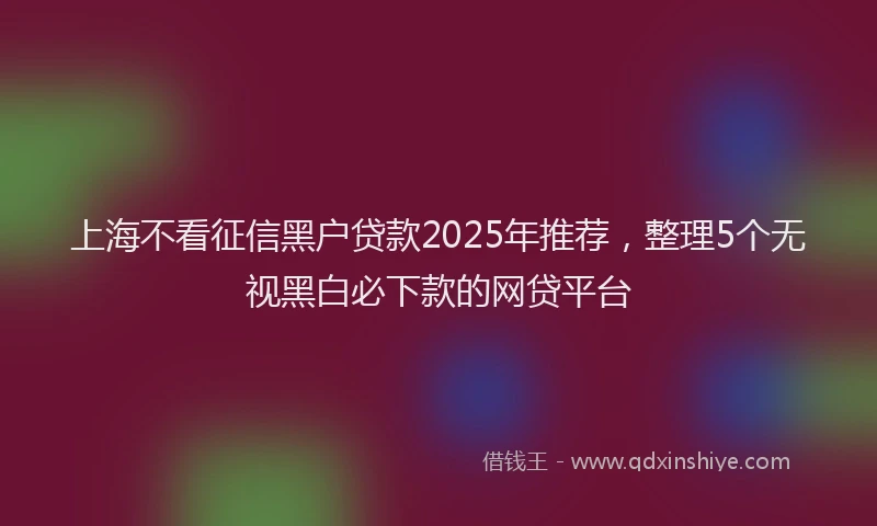 上海不看征信黑户贷款2025年推荐，整理5个无视黑白必下款的网贷平台