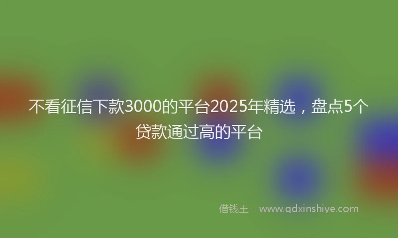 不看征信下款3000的平台2025年精选，盘点5个贷款通过高的平台