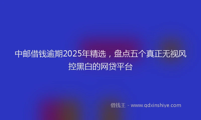 中邮借钱逾期2025年精选，盘点五个真正无视风控黑白的网贷平台