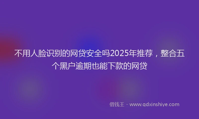 不用人脸识别的网贷安全吗2025年推荐，整合五个黑户逾期也能下款的网贷