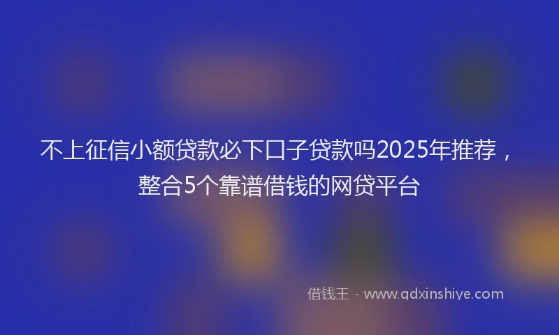 不上征信小额贷款必下口子贷款吗2025年推荐，整合5个靠谱借钱的网贷平台