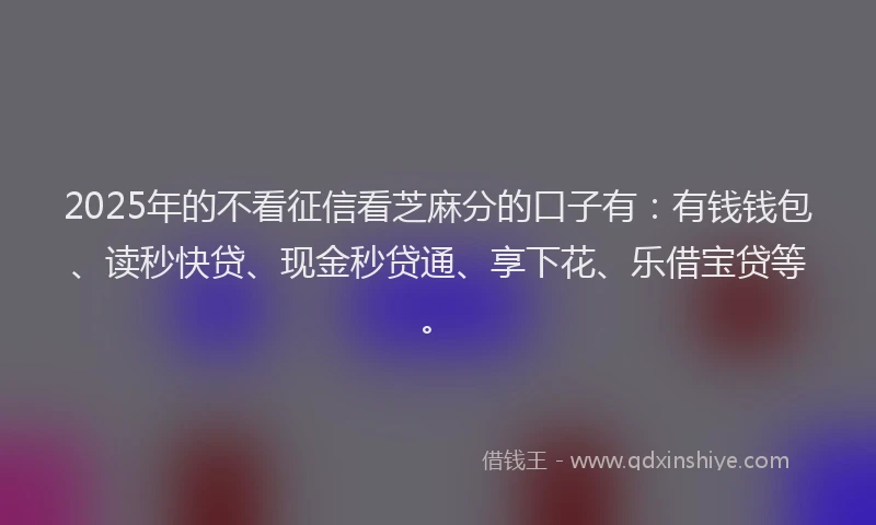 2025年的不看征信看芝麻分的口子有：有钱钱包、读秒快贷、现金秒贷通、享下花、乐借宝贷等。