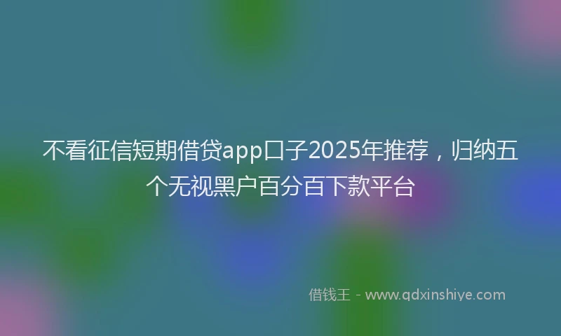 不看征信短期借贷app口子2025年推荐，归纳五个无视黑户百分百下款平台