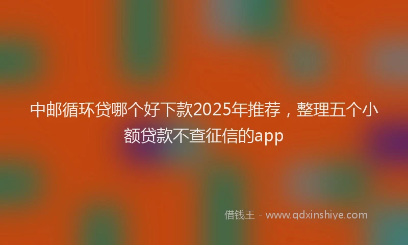 中邮循环贷哪个好下款2025年推荐，整理五个小额贷款不查征信的app