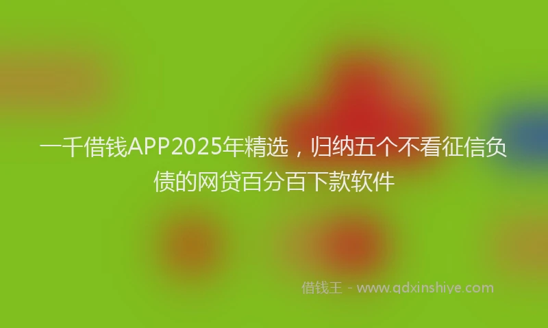 一千借钱APP2025年精选，归纳五个不看征信负债的网贷百分百下款软件