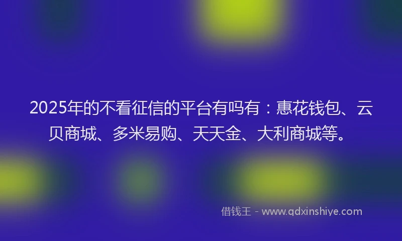 2025年的不看征信的平台有吗有：惠花钱包、云贝商城、多米易购、天天金、大利商城等。