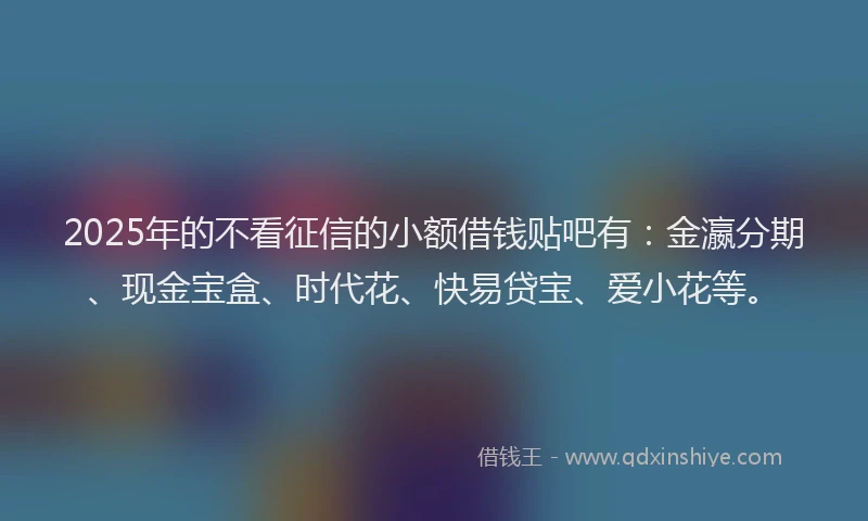 2025年的不看征信的小额借钱贴吧有：金瀛分期、现金宝盒、时代花、快易贷宝、爱小花等。