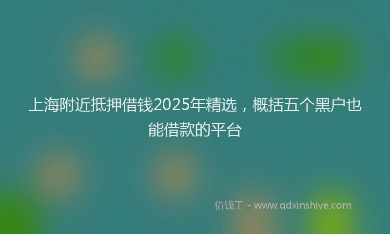 上海附近抵押借钱2025年精选，概括五个黑户也能借款的平台