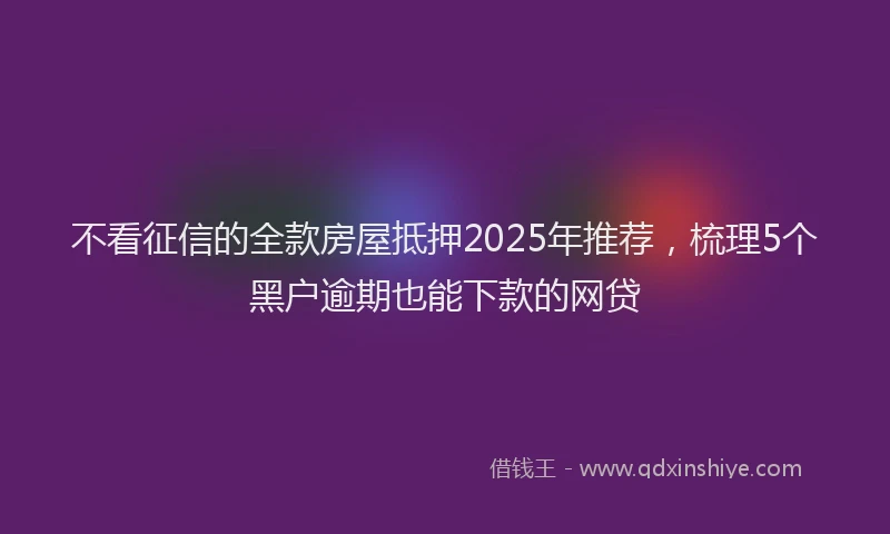 不看征信的全款房屋抵押2025年推荐，梳理5个黑户逾期也能下款的网贷