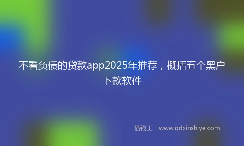 不看负债的贷款app2025年推荐，概括五个黑户下款软件