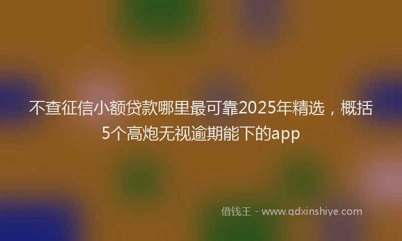 不查征信小额贷款哪里最可靠2025年精选，概括5个高炮无视逾期能下的app