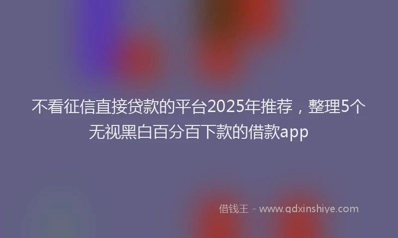 不看征信直接贷款的平台2025年推荐，整理5个无视黑白百分百下款的借款app