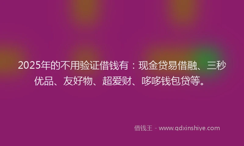 2025年的不用验证借钱有：现金贷易借融、三秒优品、友好物、超爱财、哆哆钱包贷等。