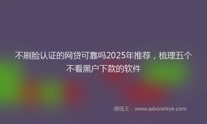 不刷脸认证的网贷可靠吗2025年推荐，梳理五个不看黑户下款的软件