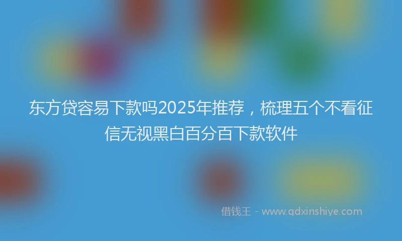 东方贷容易下款吗2025年推荐，梳理五个不看征信无视黑白百分百下款软件