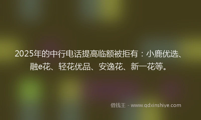 2025年的中行电话提高临额被拒有：小鹿优选、融e花、轻花优品、安逸花、新一花等。