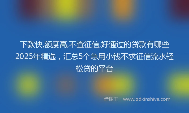 下款快,额度高,不查征信,好通过的贷款有哪些2025年精选，汇总5个急用小钱不求征信流水轻松贷的平台